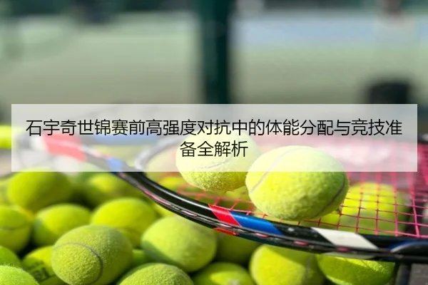 石宇奇世锦赛前高强度对抗中的体能分配与竞技准备全解析