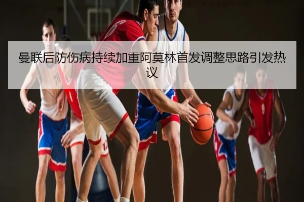曼联后防伤病持续加重阿莫林首发调整思路引发热议