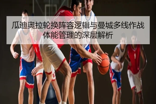瓜迪奥拉轮换阵容逻辑与曼城多线作战体能管理的深层解析
