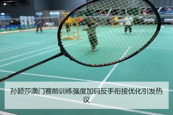 孙颖莎澳门赛前训练强度加码反手衔接优化引发热议