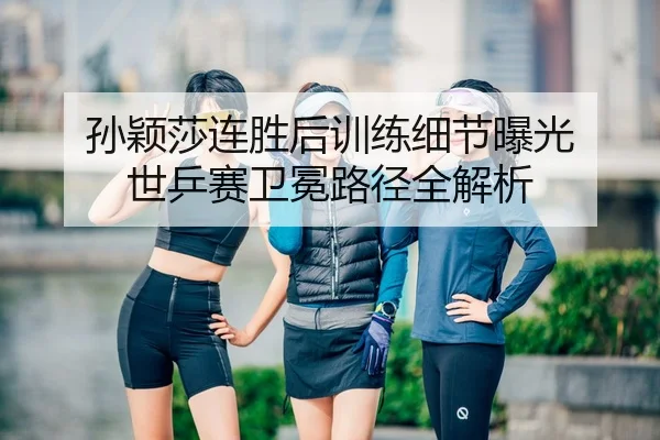 孙颖莎连胜后训练细节曝光 世乒赛卫冕路径全解析
